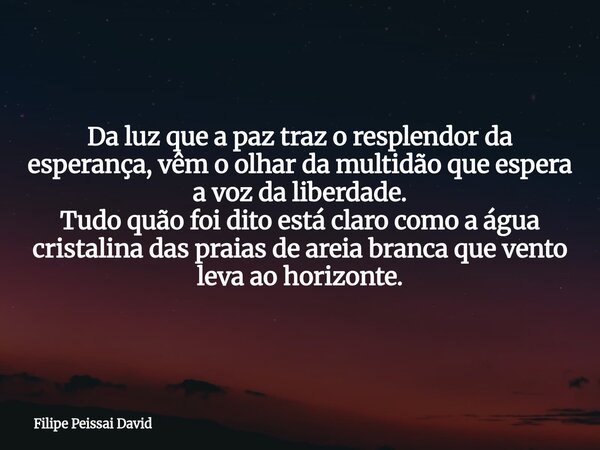 Da luz que a paz traz o resplendor da esperança, vêm o olhar da multidão que espera a voz da liberdade. Tudo quão foi dito está claro como a água cristalina das... Frase de Filipe Peissai David.