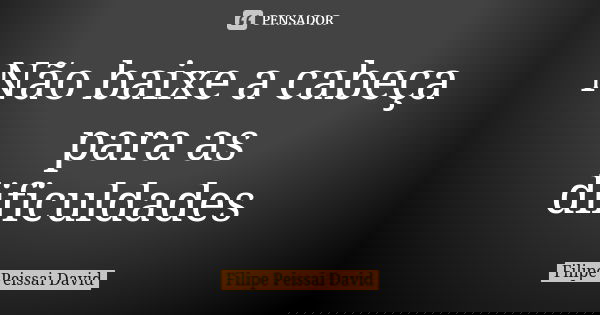 Não baixe a cabeça para as dificuldades... Frase de filipe peissai david.
