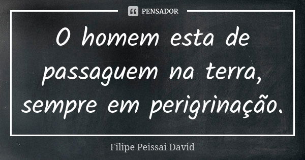 O homem esta de passaguem na terra, sempre em perigrinação.... Frase de filipe peissai david.