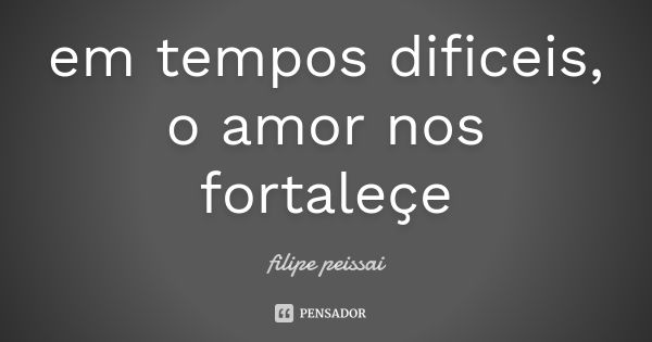 em tempos dificeis, o amor nos fortaleçe... Frase de filipe peissai.