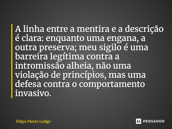 A linha entre a mentira e a descrição é clara: enquanto uma engana, a outra preserva; meu sigilo é uma barreira legítima contra a intromissão alheia, não uma vi... Frase de Filipe Pierre Lodge.