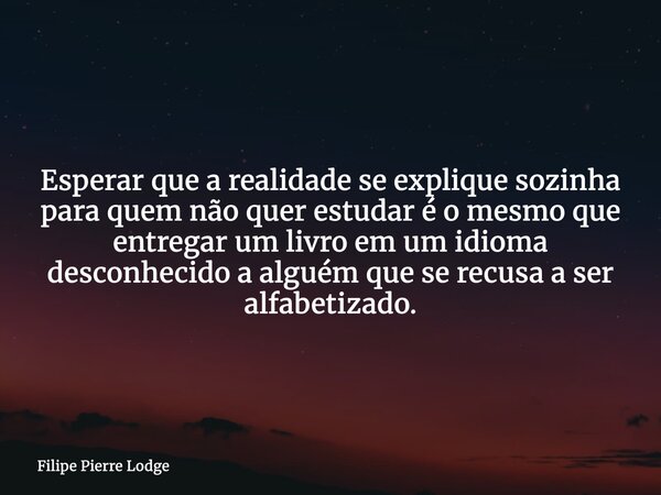 Esperar que a realidade se explique sozinha para quem não quer estudar é o mesmo que entregar um livro em um idioma desconhecido a alguém que se recusa a ser al... Frase de Filipe Pierre Lodge.