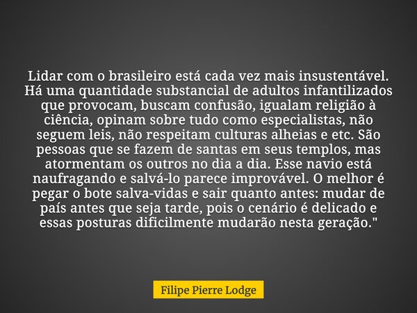 Lidar com o brasileiro está cada vez mais insustentável. Há uma quantidade substancial de adultos infantilizados que provocam, buscam confusão, igualam religião... Frase de Filipe Pierre Lodge.