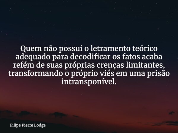 ​Quem não possui o letramento teórico adequado para decodificar os fatos acaba refém de suas próprias crenças limitantes, transformando o próprio viés em uma pr... Frase de Filipe Pierre Lodge.
