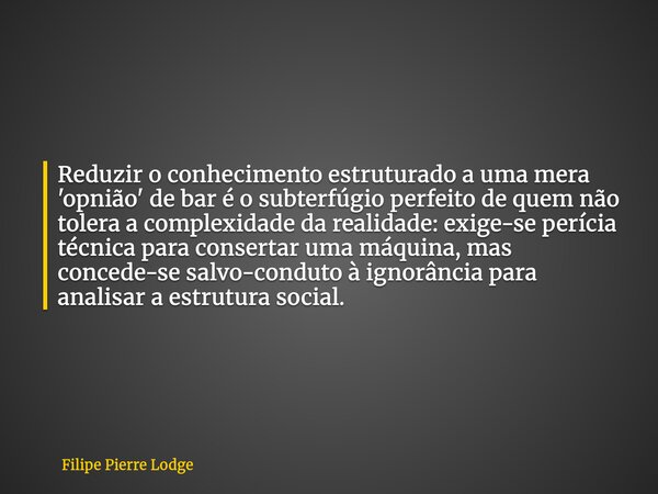 Reduzir o conhecimento estruturado a uma mera 'opnião' de bar é o subterfúgio perfeito de quem não tolera a complexidade da realidade: exige-se perícia técnica ... Frase de Filipe Pierre Lodge.