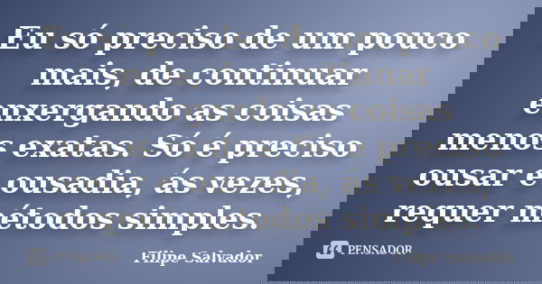 Eu só preciso de um pouco mais, de continuar enxergando as coisas menos exatas. Só é preciso ousar e ousadia, ás vezes, requer métodos simples.... Frase de Filipe Salvador.