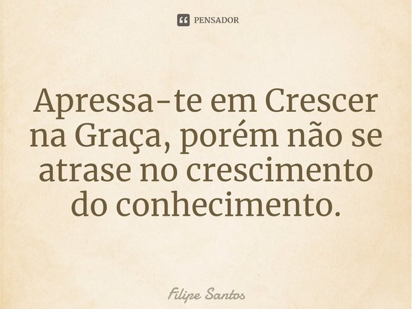⁠Apressa-te em Crescer na Graça, porém não se atrase no crescimento do conhecimento.... Frase de Filipe Santos.
