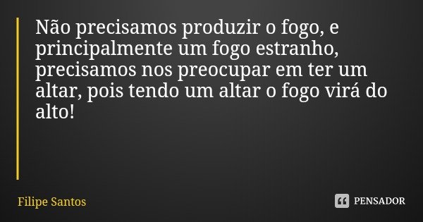 Não precisamos produzir o fogo, e principalmente um fogo estranho, precisamos nos preocupar em ter um altar, pois tendo um altar o fogo virá do alto!... Frase de Filipe Santos.