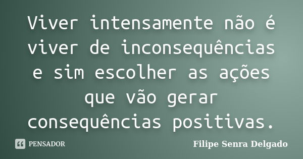 Viver intensamente não é viver de inconsequências e sim escolher as ações que vão gerar consequências positivas.... Frase de Filipe Senra Delgado.