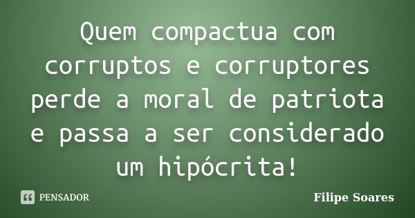 Quem compactua com corruptos e corruptores perde a moral de patriota e passa a ser considerado um hipócrita!... Frase de Filipe Soares.