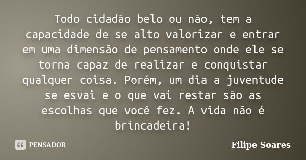 Todo cidadão belo ou não, tem a capacidade de se alto valorizar e entrar em uma dimensão de pensamento onde ele se torna capaz de realizar e conquistar qualquer... Frase de Filipe Soares.