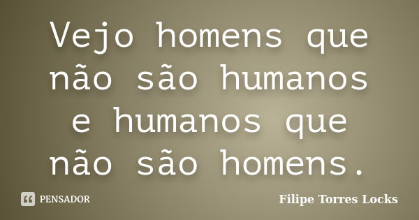 Vejo homens que não são humanos e humanos que não são homens.... Frase de Filipe Torres Locks.