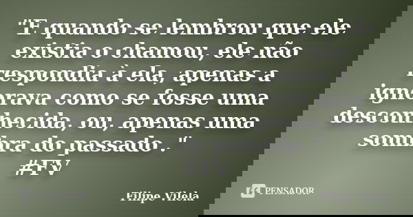 "E quando se lembrou que ele existia o chamou, ele não respondia à ela, apenas a ignorava como se fosse uma desconhecida, ou, apenas uma sombra do passado ... Frase de Filipe Vilela.