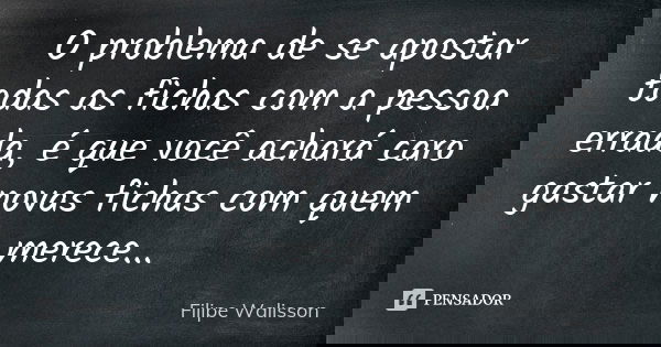 O problema de se apostar todas as fichas com a pessoa errada, é que você achará caro gastar novas fichas com quem merece...... Frase de Filipe Walisson.