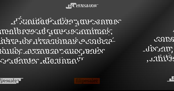 É vaidade dizer que somos melhores do que os animais , considera-los irracionais e colocá-los em jaulas, arrancar suas peles ,chifres e dentes. Racional?... Frase de filipesalez.