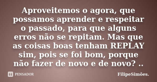 Aproveitemos o agora, que possamos aprender e respeitar o passado, para que alguns erros não se repitam. Mas que as coisas boas tenham REPLAY sim, pois se foi b... Frase de FilipeSimões..