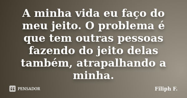 A minha vida eu faço do meu jeito. O problema é que tem outras pessoas fazendo do jeito delas também, atrapalhando a minha.... Frase de Filiph F..