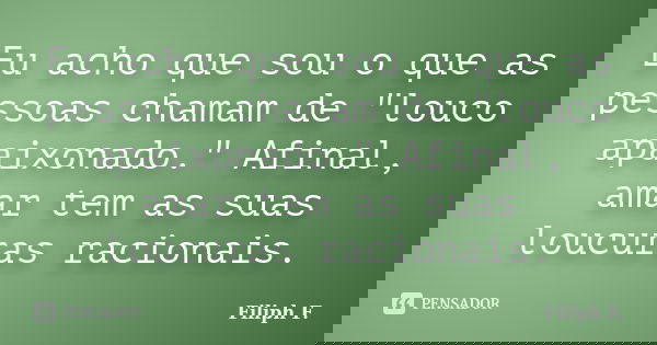 Eu acho que sou o que as pessoas chamam de "louco apaixonado." Afinal, amar tem as suas loucuras racionais.... Frase de Filiph F..