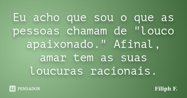 Eu acho que sou o que as pessoas chamam de "louco apaixonado." Afinal, amar tem as suas loucuras racionais.... Frase de Filiph F..