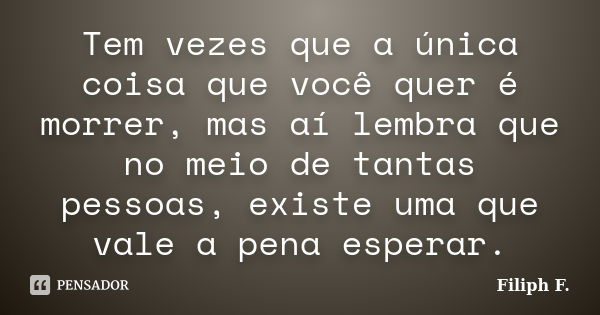 Tem vezes que a única coisa que você quer é morrer, mas aí lembra que no meio de tantas pessoas, existe uma que vale a pena esperar.... Frase de Filiph F..