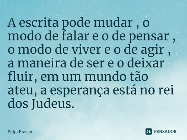 ⁠A escrita pode mudar , o modo de falar e o de pensar , o modo de viver e o de agir , a maneira de ser e o deixar fluir, em um mundo tão ateu, a esperança está ... Frase de Filipi Frazão.