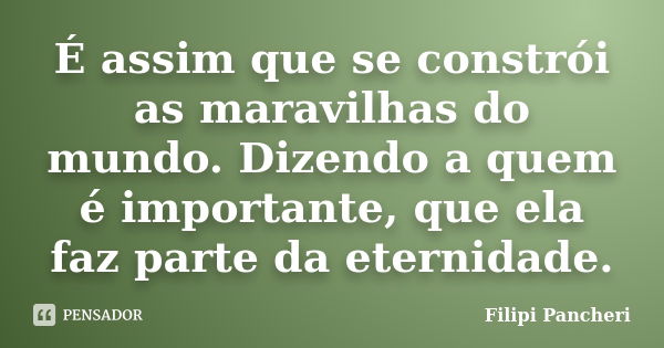 É assim que se constrói as maravilhas do mundo. Dizendo a quem é importante, que ela faz parte da eternidade.... Frase de Filipi Pancheri.