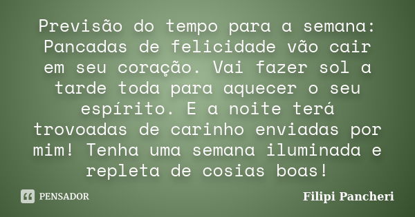 Previsão do tempo para a semana: Pancadas de felicidade vão cair em seu coração. Vai fazer sol a tarde toda para aquecer o seu espírito. E a noite terá trovoada... Frase de Filipi Pancheri.