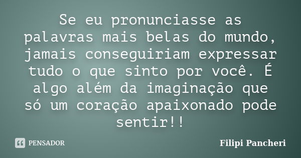 Se eu pronunciasse as palavras mais belas do mundo, jamais conseguiriam expressar tudo o que sinto por você. É algo além da imaginação que só um coração apaixon... Frase de Filipi Pancheri.