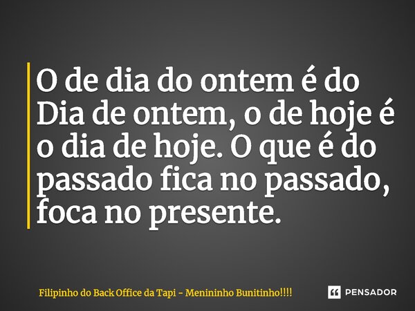 O de dia do ontem é do Dia de ontem, o de hoje é o dia de hoje. O que é do passado fica no passado, foca no presente.... Frase de Filipinho do Back Office da Tapi - Menininho Bunitinho!!!!.