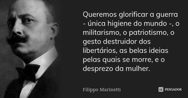 Queremos glorificar a guerra - única higiene do mundo -, o militarismo, o patriotismo, o gesto destruidor dos libertários, as belas ideias pelas quais se morre,... Frase de Filippo Marinetti.