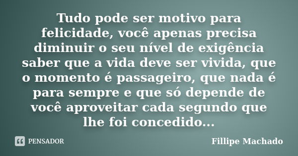 Tudo pode ser motivo para felicidade, você apenas precisa diminuir o seu nível de exigência saber que a vida deve ser vivida, que o momento é passageiro, que na... Frase de Fillipe Machado.