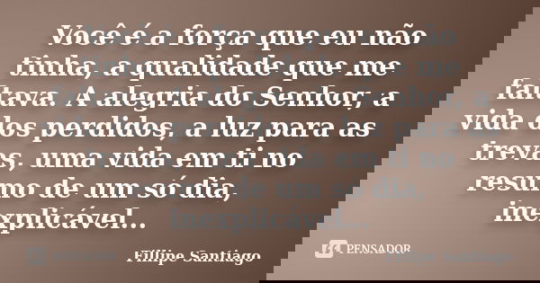 Você é a força que eu não tinha, a qualidade que me faltava. A alegria do Senhor, a vida dos perdidos, a luz para as trevas, uma vida em ti no resumo de um só d... Frase de Fillipe Santiago.