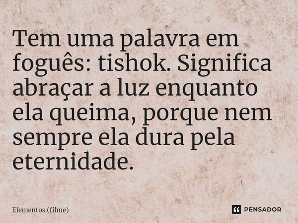 Tem uma palavra em foguês: tishok. Significa abraçar a luz enquanto ela queima, porque nem sempre ela dura pela eternidade.... Frase de Elementos (filme).