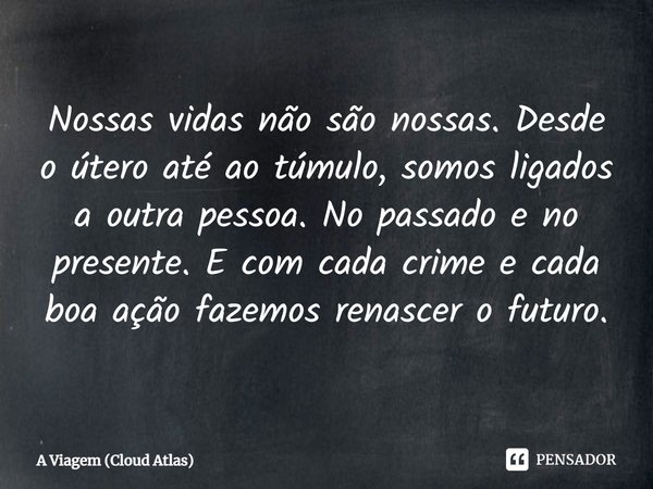 Nossas vidas não são nossas. Desde o útero até ao túmulo, somos ligados a outra pessoa. No passado e no presente. E com cada crime e cada boa ação fazemos renas... Frase de A Viagem (Cloud Atlas).