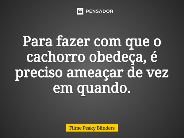 Para fazer com que o cachorro obedeça, é preciso ameaçar de vez em quando.... Frase de Filme Peaky Blinders.