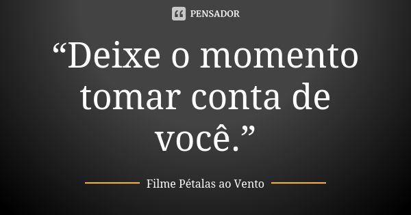 “Deixe o momento tomar conta de você.”... Frase de Filme Pétalas ao Vento.