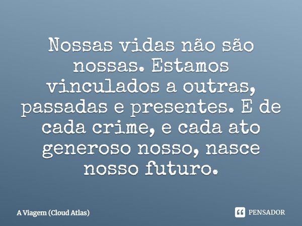 Nossas vidas não são nossas. Estamos vinculados a outras, passadas e presentes. E de cada crime, e cada ato generoso nosso, nasce nosso futuro.... Frase de A Viagem (Cloud Atlas).