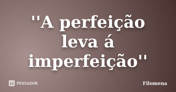 ''A perfeição leva á imperfeição''... Frase de Filomena.