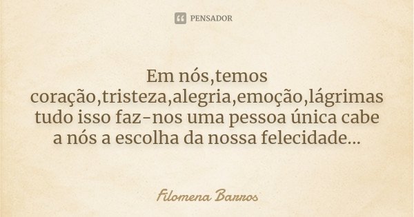 Em nós,temos coração,tristeza,alegria,emoção,lágrimas tudo isso faz-nos uma pessoa única cabe a nós a escolha da nossa felecidade...... Frase de Filomena Barros.