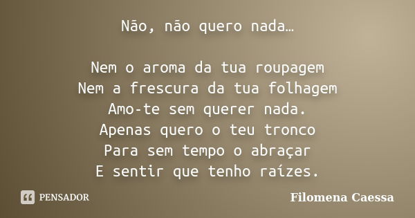 Não, não quero nada… Nem o aroma da tua roupagem Nem a frescura da tua folhagem Amo-te sem querer nada. Apenas quero o teu tronco Para sem tempo o abraçar E sen... Frase de Filomena Caessa.