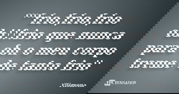 '''frio,frio,frio oh!!frio que nunca para oh o meu corpo treme de tanto frio''... Frase de Filomena.