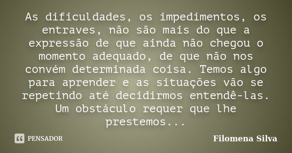 As dificuldades, os impedimentos, os entraves, não são mais do que a expressão de que ainda não chegou o momento adequado, de que não nos convém determinada coi... Frase de Filomena Silva.