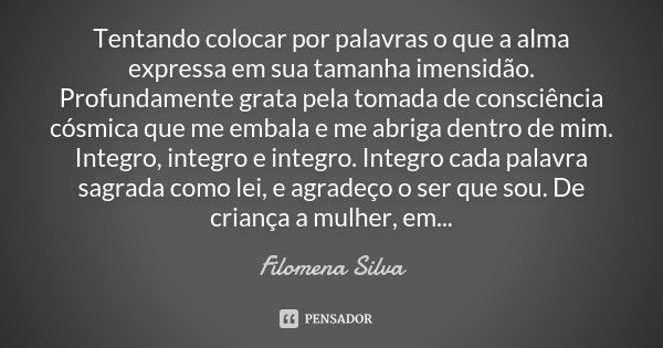 Tentando colocar por palavras o que a alma expressa em sua tamanha imensidão. Profundamente grata pela tomada de consciência cósmica que me embala e me abriga d... Frase de Filomena Silva.