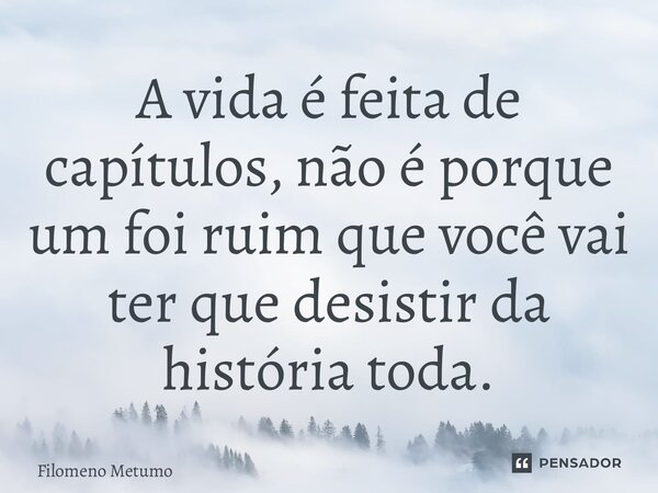 ⁠A vida é feita de capítulos, não é porque um foi ruim que você vai ter que desistir da história toda.... Frase de Filomeno Metumo.