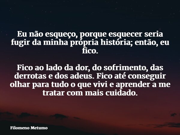 Eu não esqueço, porque esquecer seria fugir da minha própria história; então, eu fico. Fico ao lado da dor, do sofrimento, das derrotas e dos adeus. Fico até co... Frase de Filomeno Metumo.