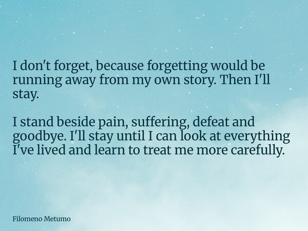 I don't forget, because forgetting would be running away from my own story. Then I'll stay. I stand beside pain, suffering, defeat and goodbye. I'll stay until ... Frase de Filomeno Metumo.