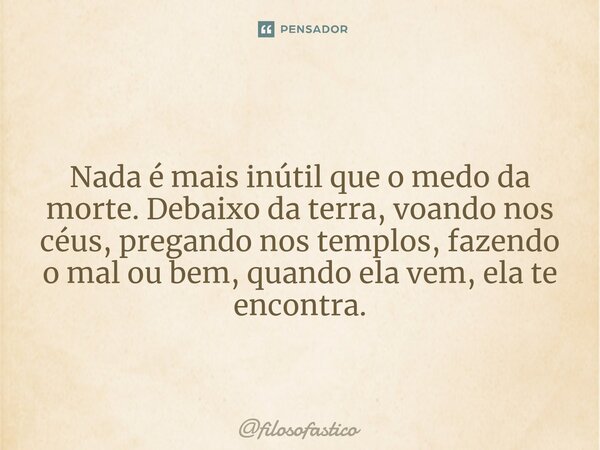 ⁠Nada é mais inútil que o medo da morte. Debaixo da terra, voando nos céus, pregando nos templos, fazendo o mal ou bem, quando ela vem, ela te encontra.... Frase de filosofastico.