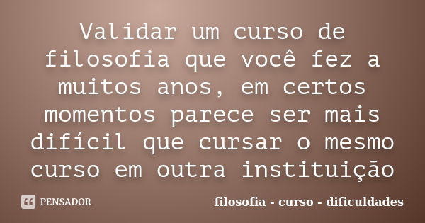 Validar um curso de filosofia que você fez a muitos anos, em certos momentos parece ser mais difícil que cursar o mesmo curso em outra instituição... Frase de filosofia - curso - dificuldades.