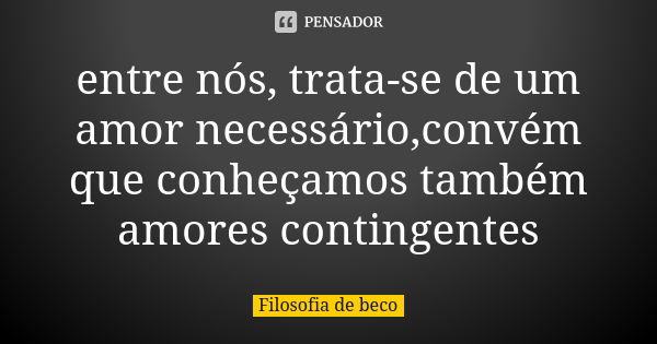 entre nós, trata-se de um amor necessário,convém que conheçamos também amores contingentes... Frase de Filosofia de beco.