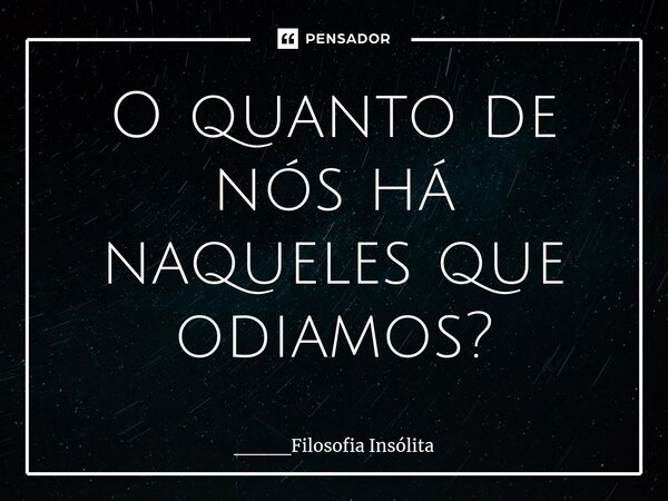 O quanto de nós há naqueles que odiamos?... Frase de ____Filosofia Insólita.